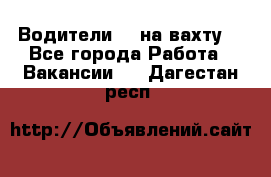 Водители BC на вахту. - Все города Работа » Вакансии   . Дагестан респ.